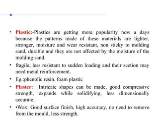 • Plastic:-Plastics  are  getting  more  popularity  now  a  days 
because  the  patterns  made  of  these  materials  are  lighter, 
stronger,  moisture  and  wear  resistant,  non  sticky  to  molding 
sand, durable and they are not affected by the moisture of the 
molding sand.
• fragile, less resistant to sudden loading and their section may 
need metal reinforcement.
• Eg.:phenolic resin, foam plastic
• Plaster: Intricate  shapes  can  be  made,  good  compressive 
strength,  expands  while  solidifying,  less  dimensionally 
accurate.
• •Wax: Good surface finish, high accuracy, no need to remove 
from the mould, less strength. 
 
