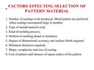 FACTORS EFFECTING SELECTION OF
PATTERN MATERIAL
1. Number of castings to be produced. Metal pattern are preferred 
when castings arerequired large in number.
2. Type of mould material used.
3. Kind of molding process.
4. Method of molding (hand or machine).
5. Degree of dimensional accuracy and surface finish required.
6. Minimum thickness required.
7. Shape, complexity and size of casting.
8. Cost of pattern and chances of repeat orders of the pattern
 