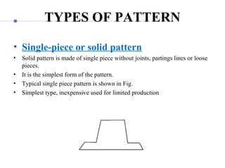 TYPES OF PATTERN
• Single-piece or solid pattern
• Solid pattern is made of single piece without joints, partings lines or loose 
pieces. 
• It is the simplest form of the pattern.
• Typical single piece pattern is shown in Fig.
• Simplest type, inexpensive used for limited production
 