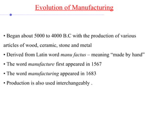 • Began about 5000 to 4000 B.C with the production of various
articles of wood, ceramic, stone and metal
• Derived from Latin word manu factus – meaning “made by hand”
• The word manufacture first appeared in 1567
• The word manufacturing appeared in 1683
• Production is also used interchangeably .
Evolution of Manufacturing
 