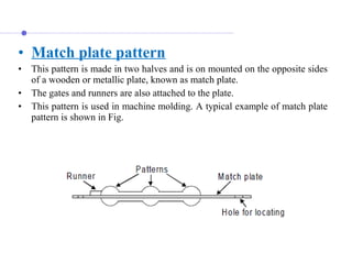 • Match plate pattern
• This pattern is made in two halves and is on mounted on the opposite sides 
of a wooden or metallic plate, known as match plate. 
• The gates and runners are also attached to the plate.
• This pattern is used in machine molding. A typical example of match plate 
pattern is shown in Fig.
 