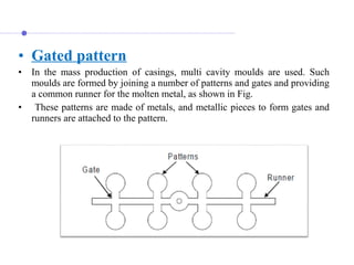 • Gated pattern
• In  the  mass  production  of  casings,  multi  cavity  moulds  are  used.  Such 
moulds are formed by joining a number of patterns and gates and providing 
a common runner for the molten metal, as shown in Fig.
•  These patterns are made of metals, and metallic pieces to form gates and 
runners are attached to the pattern.
 