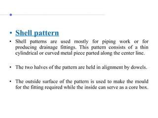 • Shell pattern
• Shell  patterns  are  used  mostly  for  piping  work  or  for 
producing  drainage  fittings.  This  pattern  consists  of  a  thin 
cylindrical or curved metal piece parted along the center line.
• The two halves of the pattern are held in alignment by dowels.
 
• The outside surface of the pattern is used to make the mould 
for the fitting required while the inside can serve as a core box. 
 