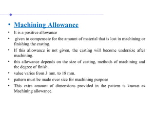 • Machining Allowance
• It is a positive allowance
•  given to compensate for the amount of material that is lost in machining or 
finishing the casting. 
• If  this  allowance  is  not  given,  the  casting  will  become  undersize  after 
machining. 
• this allowance depends on the size of casting, methods of machining and 
the degree of finish.
• value varies from 3 mm. to 18 mm.
• pattern must be made over size for machining purpose
• This  extra  amount  of  dimensions  provided  in  the  pattern  is  known  as 
Machining allowance.
 