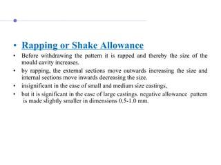 • Rapping or Shake Allowance
• Before  withdrawing  the  pattern  it  is  rapped  and  thereby  the  size  of  the 
mould cavity increases.
• by  rapping,  the  external  sections  move  outwards  increasing  the  size  and 
internal sections move inwards decreasing the size. 
• insignificant in the case of small and medium size castings, 
• but it is significant in the case of large castings. negative allowance  pattern 
 is made slightly smaller in dimensions 0.5-1.0 mm.
 