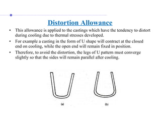 Distortion Allowance
• This allowance is applied to the castings which have the tendency to distort 
during cooling due to thermal stresses developed. 
• For example a casting in the form of U shape will contract at the closed 
end on cooling, while the open end will remain fixed in position. 
• Therefore, to avoid the distortion, the legs of U pattern must converge 
slightly so that the sides will remain parallel after cooling.
 