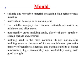 Mould
• suitable and workable material possessing high refractoriness
in nature
• material can be metallic or non-metallic
• For metallic category, the common materials are cast iron,
mild steel and alloy steels.
• non-metallic group molding sands, plaster of paris, graphite,
silicon carbide and ceramics
• molding sand is the most common utilized non-metallic
molding material because of its certain inherent properties
namely refractoriness, chemical and thermal stability at higher
temperature, high permeability and workability along with
good strength.
 