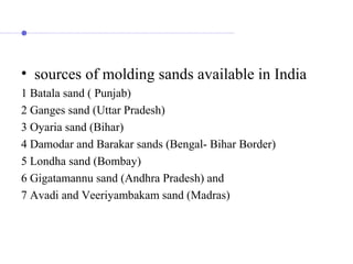 • sources of molding sands available in India
1 Batala sand ( Punjab)
2 Ganges sand (Uttar Pradesh)
3 Oyaria sand (Bihar)
4 Damodar and Barakar sands (Bengal- Bihar Border)
5 Londha sand (Bombay)
6 Gigatamannu sand (Andhra Pradesh) and
7 Avadi and Veeriyambakam sand (Madras)
 