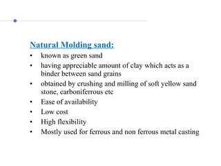 Natural Molding sand:
• known as green sand
• having appreciable amount of clay which acts as a
binder between sand grains
• obtained by crushing and milling of soft yellow sand
stone, carboniferrous etc
• Ease of availability
• Low cost
• High flexibility
• Mostly used for ferrous and non ferrous metal casting
 