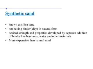 Synthetic sand
• known as silica sand
• not having binder(clay) in natural form
• desired strength and properties developed by separate addition
of binder like bentonite, water and other materials.
• More expensive than natural sand
 