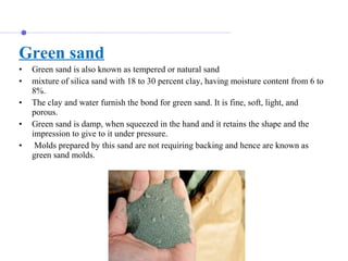 Green sand
• Green sand is also known as tempered or natural sand
• mixture of silica sand with 18 to 30 percent clay, having moisture content from 6 to
8%.
• The clay and water furnish the bond for green sand. It is fine, soft, light, and
porous.
• Green sand is damp, when squeezed in the hand and it retains the shape and the
impression to give to it under pressure.
• Molds prepared by this sand are not requiring backing and hence are known as
green sand molds.
 