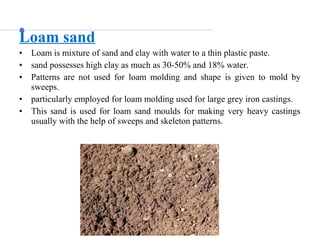 Loam sand
• Loam is mixture of sand and clay with water to a thin plastic paste.
• sand possesses high clay as much as 30-50% and 18% water.
• Patterns are not used for loam molding and shape is given to mold by
sweeps.
• particularly employed for loam molding used for large grey iron castings.
• This sand is used for loam sand moulds for making very heavy castings
usually with the help of sweeps and skeleton patterns.
 