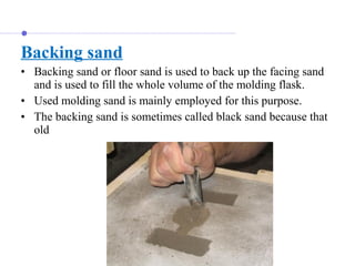 Backing sand
• Backing sand or floor sand is used to back up the facing sand
and is used to fill the whole volume of the molding flask.
• Used molding sand is mainly employed for this purpose.
• The backing sand is sometimes called black sand because that
old
 