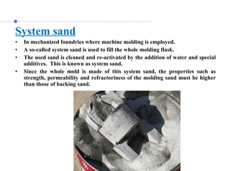 System sand
• In mechanized foundries where machine molding is employed.
• A so-called system sand is used to fill the whole molding flask.
• The used sand is cleaned and re-activated by the addition of water and special
additives. This is known as system sand.
• Since the whole mold is made of this system sand, the properties such as
strength, permeability and refractoriness of the molding sand must be higher
than those of backing sand.
 