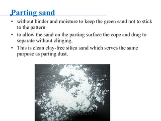 Parting sand
• without binder and moisture to keep the green sand not to stick
to the pattern
• to allow the sand on the parting surface the cope and drag to
separate without clinging.
• This is clean clay-free silica sand which serves the same
purpose as parting dust.
 