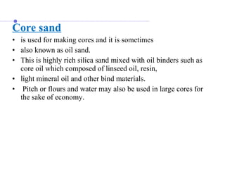 Core sand
• is used for making cores and it is sometimes
• also known as oil sand.
• This is highly rich silica sand mixed with oil binders such as
core oil which composed of linseed oil, resin,
• light mineral oil and other bind materials.
• Pitch or flours and water may also be used in large cores for
the sake of economy.
 