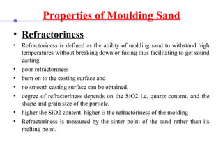 Properties of Moulding Sand
• Refractoriness
• Refractoriness is defined as the ability of molding sand to withstand high
temperatures without breaking down or fusing thus facilitating to get sound
casting.
• poor refractoriness
• burn on to the casting surface and
• no smooth casting surface can be obtained.
• degree of refractoriness depends on the SiO2 i.e. quartz content, and the
shape and grain size of the particle.
• higher the SiO2 content higher is the refractoriness of the molding
• Refractoriness is measured by the sinter point of the sand rather than its
melting point.
 