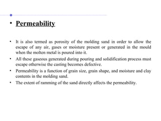 • Permeability
• It is also termed as porosity of the molding sand in order to allow the
escape of any air, gases or moisture present or generated in the mould
when the molten metal is poured into it.
• All these gaseous generated during pouring and solidification process must
escape otherwise the casting becomes defective.
• Permeability is a function of grain size, grain shape, and moisture and clay
contents in the molding sand.
• The extent of ramming of the sand directly affects the permeability.
 
