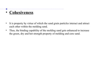 • Cohesiveness
• It is property by virtue of which the sand grain particles interact and attract
each other within the molding sand.
• Thus, the binding capability of the molding sand gets enhanced to increase
the green, dry and hot strength property of molding and core sand.
 