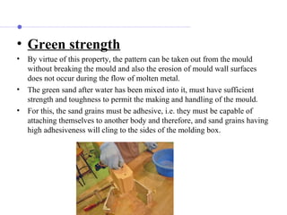 • Green strength
• By virtue of this property, the pattern can be taken out from the mould
without breaking the mould and also the erosion of mould wall surfaces
does not occur during the flow of molten metal.
• The green sand after water has been mixed into it, must have sufficient
strength and toughness to permit the making and handling of the mould.
• For this, the sand grains must be adhesive, i.e. they must be capable of
attaching themselves to another body and therefore, and sand grains having
high adhesiveness will cling to the sides of the molding box.
 