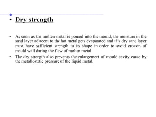 • Dry strength
• As soon as the molten metal is poured into the mould, the moisture in the
sand layer adjacent to the hot metal gets evaporated and this dry sand layer
must have sufficient strength to its shape in order to avoid erosion of
mould wall during the flow of molten metal.
• The dry strength also prevents the enlargement of mould cavity cause by
the metallostatic pressure of the liquid metal.
 