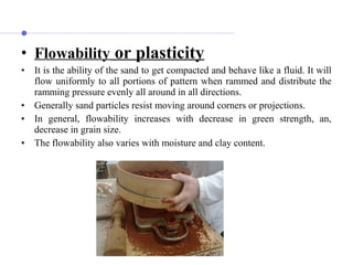 • Flowability or plasticity
• It is the ability of the sand to get compacted and behave like a fluid. It will
flow uniformly to all portions of pattern when rammed and distribute the
ramming pressure evenly all around in all directions.
• Generally sand particles resist moving around corners or projections.
• In general, flowability increases with decrease in green strength, an,
decrease in grain size.
• The flowability also varies with moisture and clay content.
 