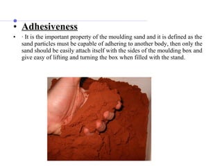 • Adhesiveness
• · It is the important property of the moulding sand and it is defined as the
sand particles must be capable of adhering to another body, then only the
sand should be easily attach itself with the sides of the moulding box and
give easy of lifting and turning the box when filled with the stand.
 