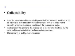 • Collapsibility
• After the molten metal in the mould gets solidified, the sand mould must be
collapsible so that free contraction of the metal occurs and this would
naturally avoid the tearing or cracking of the contracting metal.
• In absence of this property the contraction of the metal is hindered by the
mold and thus results in tears and cracks in the casting.
• This property is highly desired in cores.
 