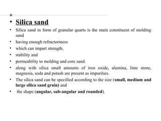 • Silica sand
• Silica sand in form of granular quarts is the main constituent of molding
sand
• having enough refractoriness
• which can impart strength,
• stability and
• permeability to molding and core sand.
• along with silica small amounts of iron oxide, alumina, lime stone,
magnesia, soda and potash are present as impurities.
• The silica sand can be specified according to the size (small, medium and
large silica sand grain) and
• the shape (angular, sub-angular and rounded).
 