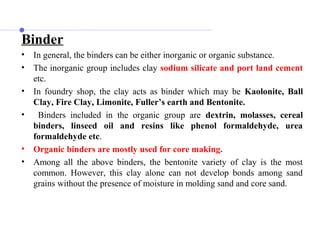 Binder
• In general, the binders can be either inorganic or organic substance.
• The inorganic group includes clay sodium silicate and port land cement
etc.
• In foundry shop, the clay acts as binder which may be Kaolonite, Ball
Clay, Fire Clay, Limonite, Fuller’s earth and Bentonite.
• Binders included in the organic group are dextrin, molasses, cereal
binders, linseed oil and resins like phenol formaldehyde, urea
formaldehyde etc.
• Organic binders are mostly used for core making.
• Among all the above binders, the bentonite variety of clay is the most
common. However, this clay alone can not develop bonds among sand
grains without the presence of moisture in molding sand and core sand.
 