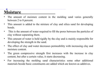 Moisture
• The amount of moisture content in the molding sand varies generally
between 2 to 8 percent.
• This amount is added to the mixture of clay and silica sand for developing
bonds.
• This is the amount of water required to fill the pores between the particles of
clay without separating them.
• This amount of water is held rigidly by the clay and is mainly responsible for
developing the strength in the sand.
• The effect of clay and water decreases permeability with increasing clay and
moisture content.
• The green compressive strength first increases with the increase in clay
content, but after a certain value, it starts decreasing.
• For increasing the molding sand characteristics some other additional
materials beside basic constituents are added which are known as additives.
 