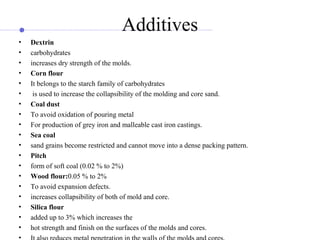 Additives
• Dextrin
• carbohydrates
• increases dry strength of the molds.
• Corn flour
• It belongs to the starch family of carbohydrates
• is used to increase the collapsibility of the molding and core sand.
• Coal dust
• To avoid oxidation of pouring metal
• For production of grey iron and malleable cast iron castings.
• Sea coal
• sand grains become restricted and cannot move into a dense packing pattern.
• Pitch
• form of soft coal (0.02 % to 2%)
• Wood flour:0.05 % to 2%
• To avoid expansion defects.
• increases collapsibility of both of mold and core.
• Silica flour
• added up to 3% which increases the
• hot strength and finish on the surfaces of the molds and cores.
•
 