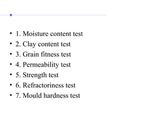 • 1. Moisture content test
• 2. Clay content test
• 3. Grain fitness test
• 4. Permeability test
• 5. Strength test
• 6. Refractoriness test
• 7. Mould hardness test
 