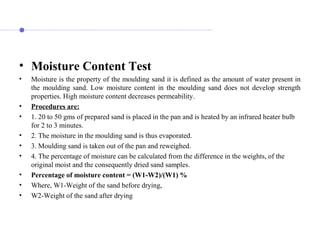 • Moisture Content Test
• Moisture is the property of the moulding sand it is defined as the amount of water present in
the moulding sand. Low moisture content in the moulding sand does not develop strength
properties. High moisture content decreases permeability.
• Procedures are:
• 1. 20 to 50 gms of prepared sand is placed in the pan and is heated by an infrared heater bulb
for 2 to 3 minutes.
• 2. The moisture in the moulding sand is thus evaporated.
• 3. Moulding sand is taken out of the pan and reweighed.
• 4. The percentage of moisture can be calculated from the difference in the weights, of the
original moist and the consequently dried sand samples.
• Percentage of moisture content = (W1-W2)/(W1) %
• Where, W1-Weight of the sand before drying,
• W2-Weight of the sand after drying
 