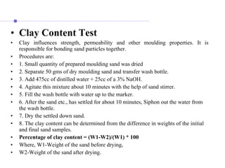 • Clay Content Test
• Clay influences strength, permeability and other moulding properties. It is
responsible for bonding sand particles together.
• Procedures are:
• 1. Small quantity of prepared moulding sand was dried
• 2. Separate 50 gms of dry moulding sand and transfer wash bottle.
• 3. Add 475cc of distilled water + 25cc of a 3% NaOH.
• 4. Agitate this mixture about 10 minutes with the help of sand stirrer.
• 5. Fill the wash bottle with water up to the marker.
• 6. After the sand etc., has settled for about 10 minutes, Siphon out the water from
the wash bottle.
• 7. Dry the settled down sand.
• 8. The clay content can be determined from the difference in weights of the initial
and final sand samples.
• Percentage of clay content = (W1-W2)/(W1) * 100
• Where, W1-Weight of the sand before drying,
• W2-Weight of the sand after drying.
 