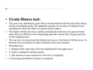• Grain fitness test:
• The grain size, distribution, grain fitness are determined with the help of the fitness
testing of moulding sands. The apparatus consists of a number of standard sieves
mounted one above the other, on a power driven shaker.
• The shaker vibrates the sieves and the sand placed on the top sieve gets screened
and collects on different sieves depending upon the various sizes of grains present
in the moulding sand.
• The top sieve is coarsest and the bottom-most sieve is the finest of all the sieves. In
between sieve are placed in order of fineness from top to bottom.
• Procedures are:
• 1. Sample of dry sand (clay removed sand) placed in the upper sieve
• 2. Sand is vibrated for definite period
• 3. The amount of same retained on each sieve is weighted.
• 4. Percentage distribution of grain is computed.
 