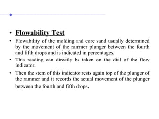 • Flowability Test
• Flowability of the molding and core sand usually determined
by the movement of the rammer plunger between the fourth
and fifth drops and is indicated in percentages.
• This reading can directly be taken on the dial of the flow
indicator.
• Then the stem of this indicator rests again top of the plunger of
the rammer and it records the actual movement of the plunger
between the fourth and fifth drops.
 