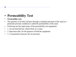 • Permeability Test
• Permeability test:
• The quantity of air that will pass through a standard specimen of the sand at a
particular pressure condition is called the permeability of the sand.
• Following are the major parts of the permeability test equipment:
• 1. An inverted bell jar, which floats in a water.
• 2. Specimen tube, for the purpose of hold the equipment
• 3. A manometer (measure the air pressure)
 