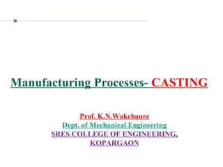 Manufacturing Processes- CASTING
Prof. K.N.Wakchaure
Dept. of Mechanical Engineering
SRES COLLEGE OF ENGINEERING,
KOPARGAON
 