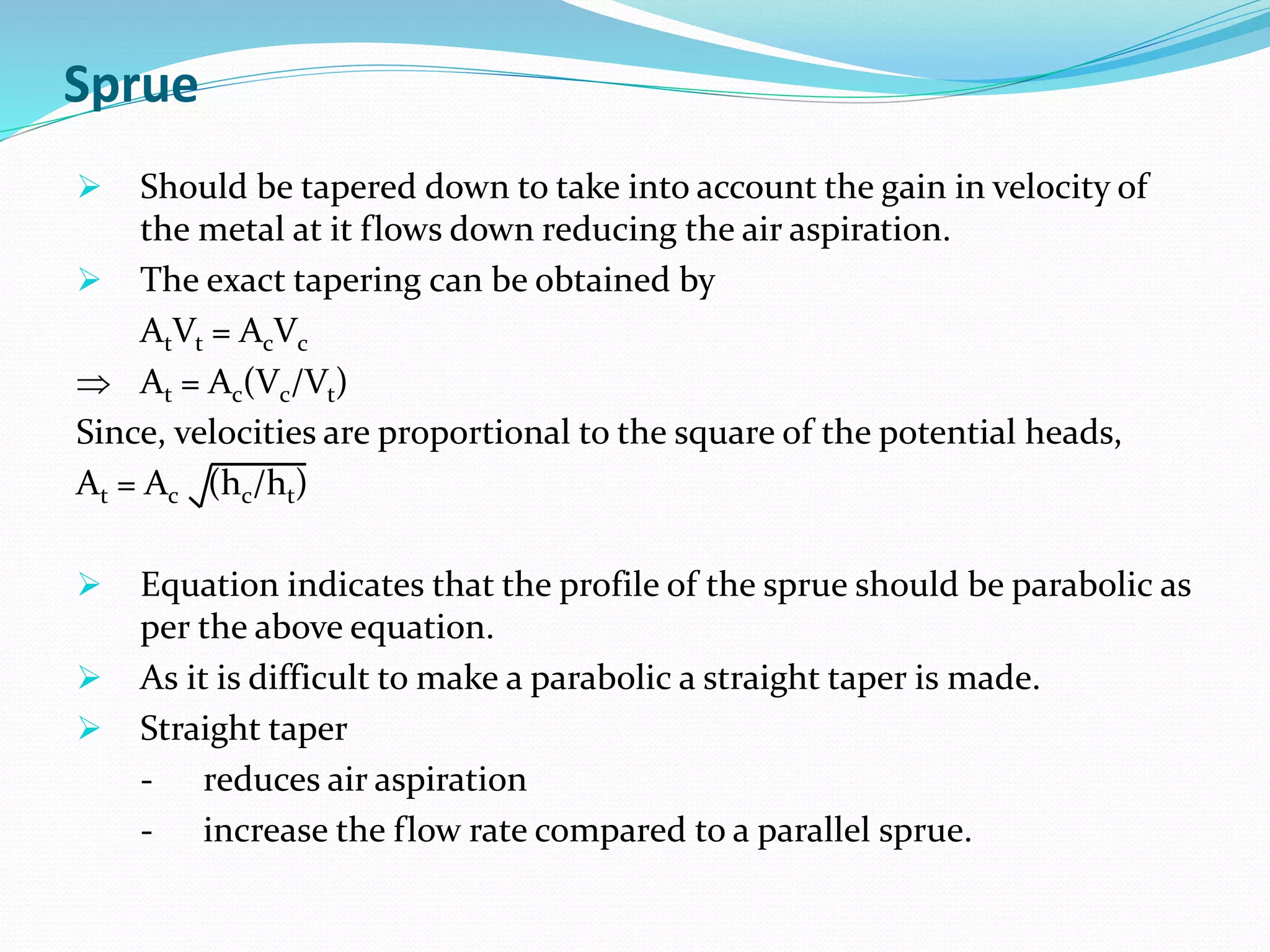 Sprue
 Should be tapered down to take into account the gain in velocity of
the metal at it flows down reducing the air aspiration.
 The exact tapering can be obtained by
AtVt = AcVc
 At = Ac(Vc/Vt)
Since, velocities are proportional to the square of the potential heads,
At = Ac (hc/ht)
 Equation indicates that the profile of the sprue should be parabolic as
per the above equation.
 As it is difficult to make a parabolic a straight taper is made.
 Straight taper
- reduces air aspiration
- increase the flow rate compared to a parallel sprue.
 