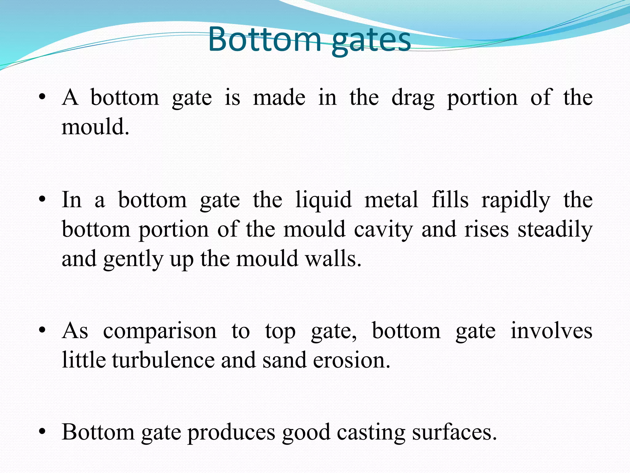 Bottom gates
• A bottom gate is made in the drag portion of the
mould.
• In a bottom gate the liquid metal fills rapidly the
bottom portion of the mould cavity and rises steadily
and gently up the mould walls.
• As comparison to top gate, bottom gate involves
little turbulence and sand erosion.
• Bottom gate produces good casting surfaces.
 