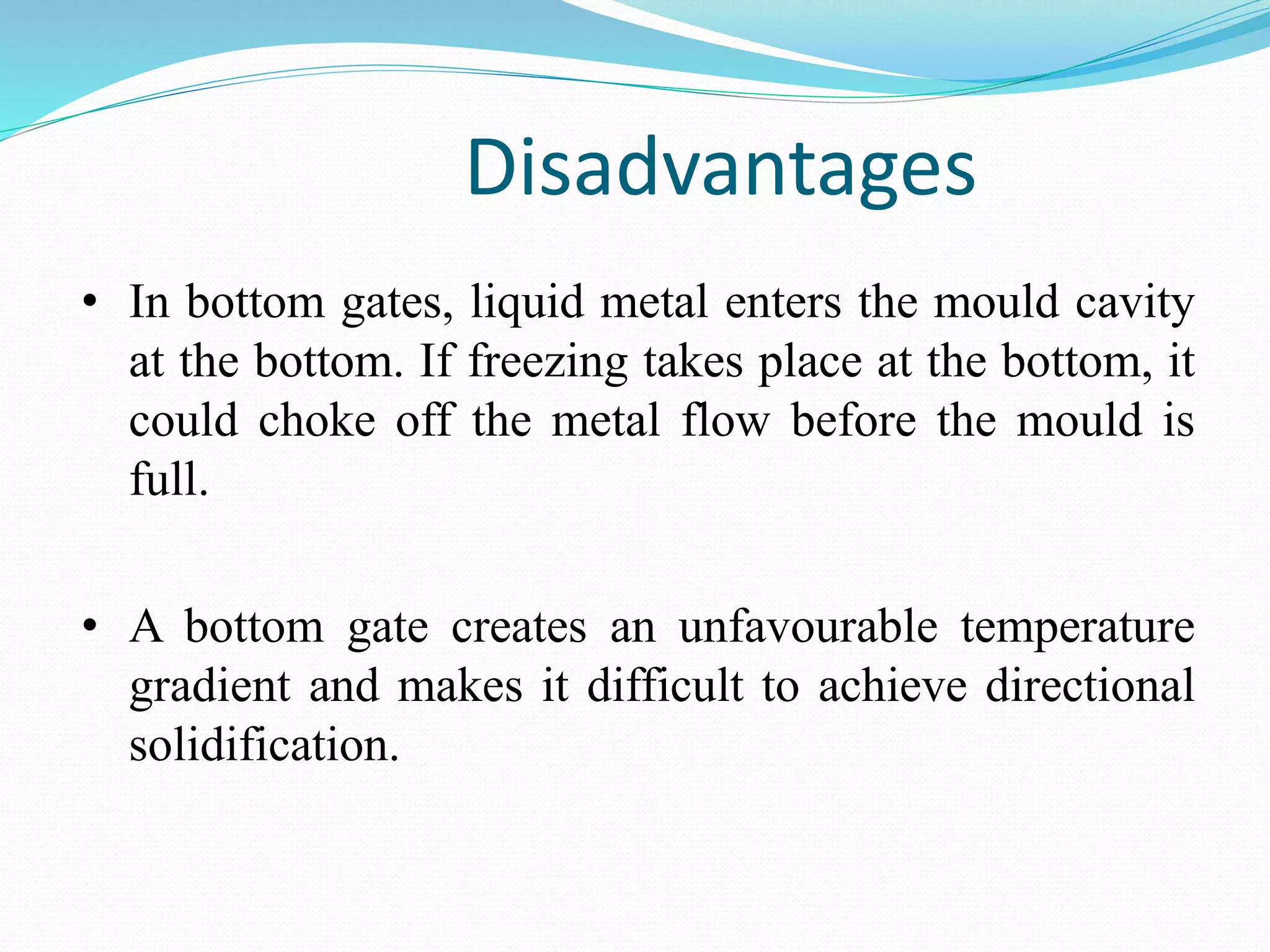 Disadvantages
• In bottom gates, liquid metal enters the mould cavity
at the bottom. If freezing takes place at the bottom, it
could choke off the metal flow before the mould is
full.
• A bottom gate creates an unfavourable temperature
gradient and makes it difficult to achieve directional
solidification.
 
