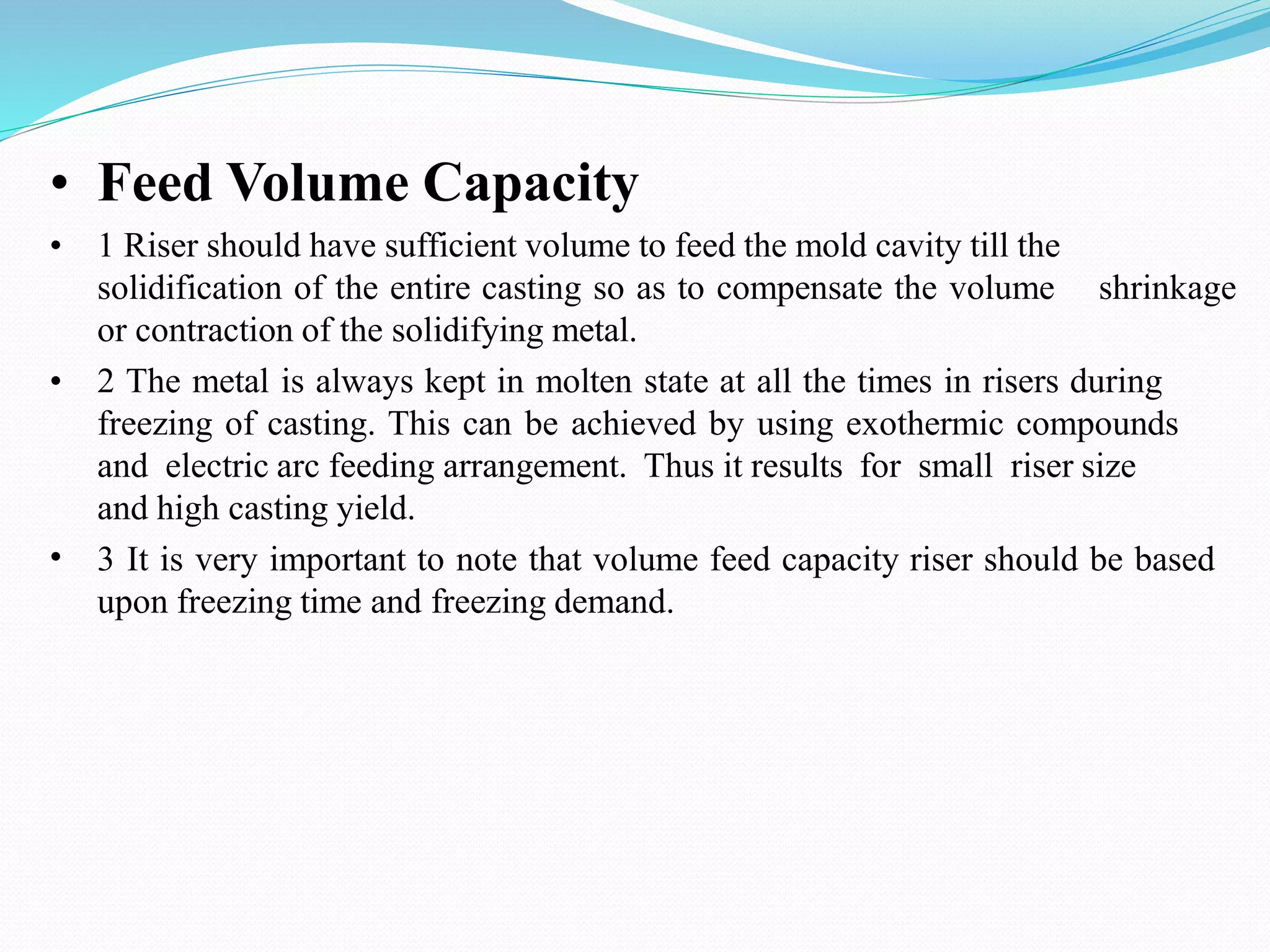 • Feed Volume Capacity
• 1 Riser should have sufficient volume to feed the mold cavity till the
solidification of the entire casting so as to compensate the volume shrinkage
or contraction of the solidifying metal.
•
• 2 The metal is always kept in molten state at all the times in risers during
freezing of casting. This can be achieved by using exothermic compounds
and electric arc feeding arrangement. Thus it results for small riser size
and high casting yield.
3 It is very important to note that volume feed capacity riser should be based
upon freezing time and freezing demand.
 