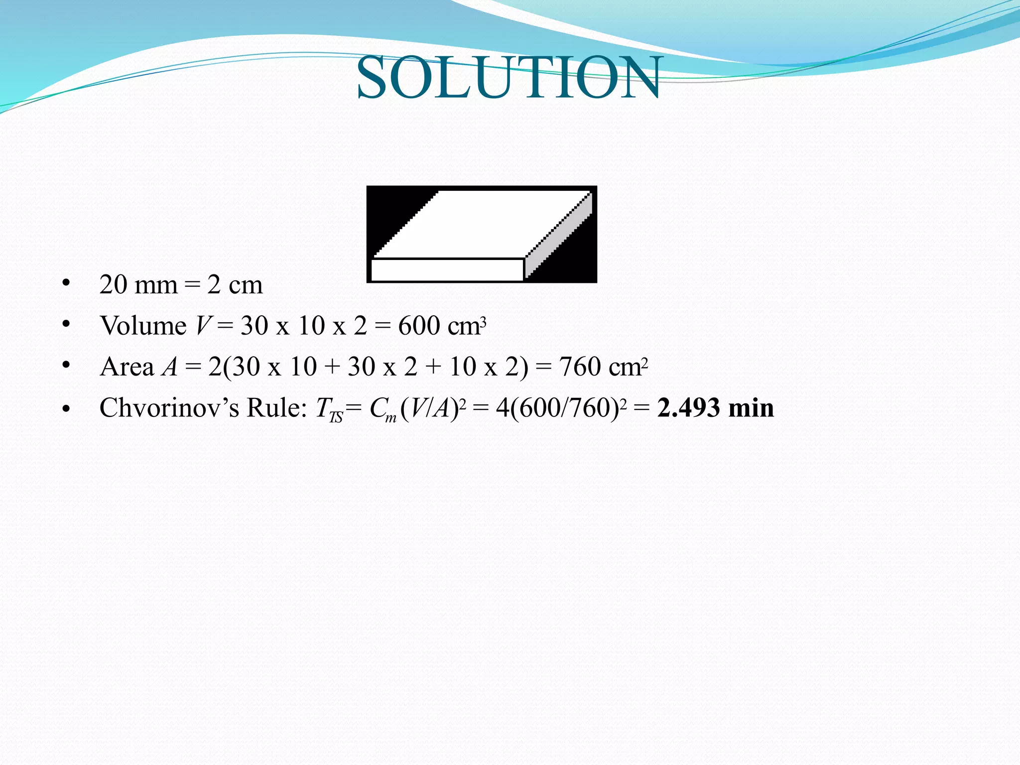 SOLUTION
•
•
•
•
20 mm = 2 cm
Volume V = 30 x 10 x 2 = 600 cm3
Area A = 2(30 x 10 + 30 x 2 + 10 x 2) = 760 cm2
Chvorinov’s Rule: TTS = Cm (V/A)2 = 4(600/760)2 = 2.493 min
 