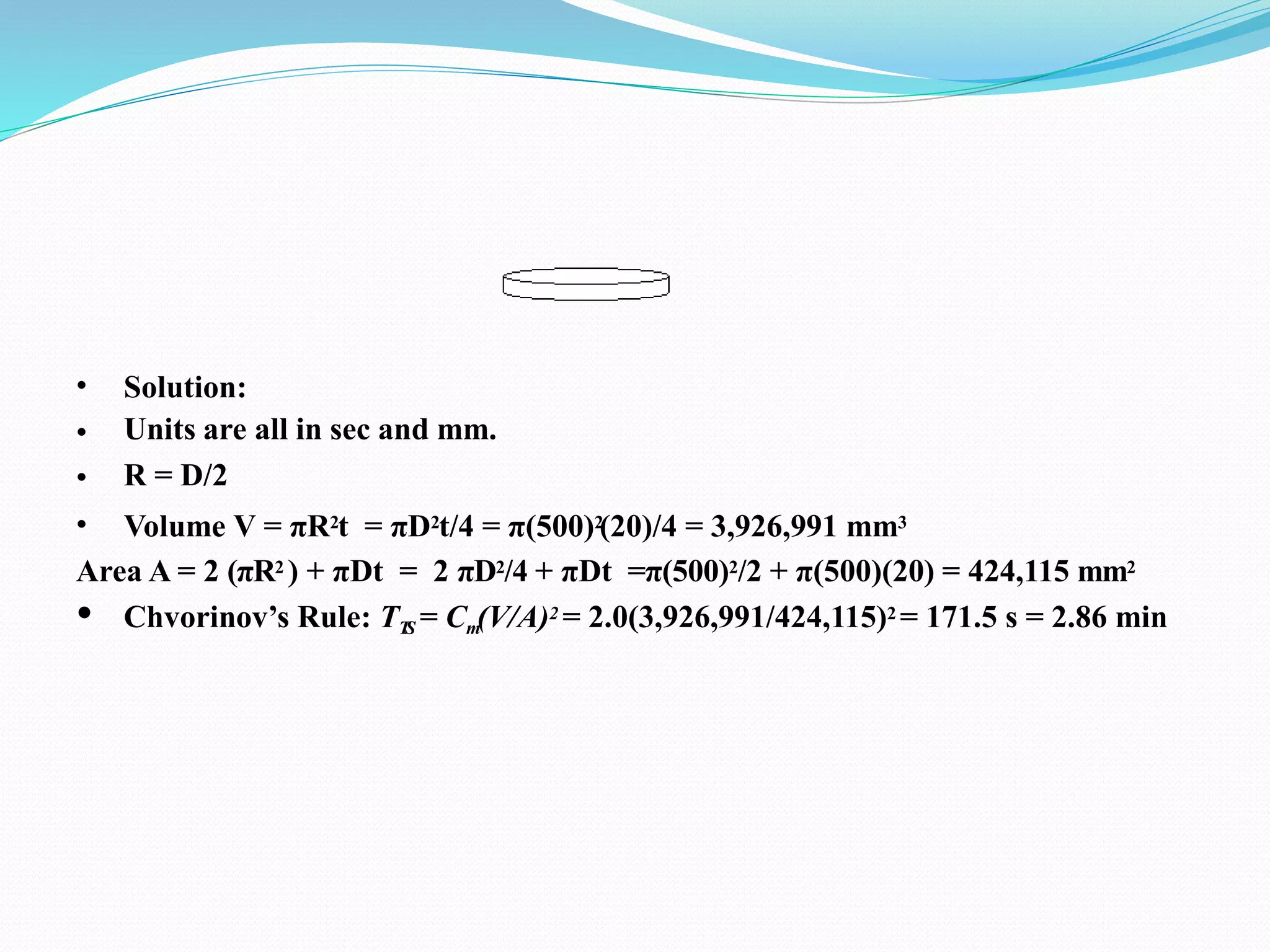 •
•
•
•
Solution:
Units are all in sec and mm.
R = D/2
Volume V = πR2t = πD2t/4 = π(500)2
(20)/4 = 3,926,991 mm3
Area A = 2 (πR2 ) + πDt = 2 πD2/4 + πDt =π(500)2/2 + π(500)(20) = 424,115 mm2
• Chvorinov’s Rule: TT
S = Cm(V/A)2 = 2.0(3,926,991/424,115)2 = 171.5 s = 2.86 min
 