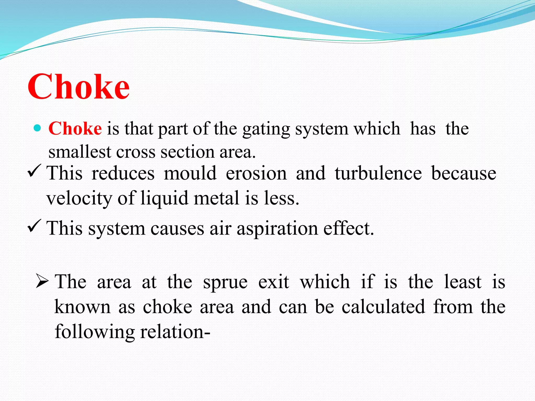 Choke
 Choke is that part of the gating system which has the
smallest cross section area.
 This reduces mould erosion and turbulence because
velocity of liquid metal is less.
 This system causes air aspiration effect.
 The area at the sprue exit which if is the least is
known as choke area and can be calculated from the
following relation-
 