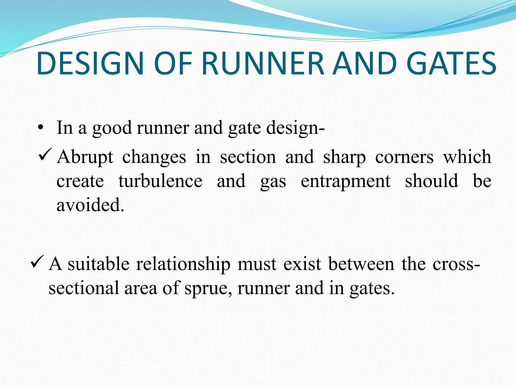 DESIGN OF RUNNER AND GATES
• In a good runner and gate design-
 Abrupt changes in section and sharp corners which
create turbulence and gas entrapment should be
avoided.
 A suitable relationship must exist between the cross-
sectional area of sprue, runner and in gates.
 