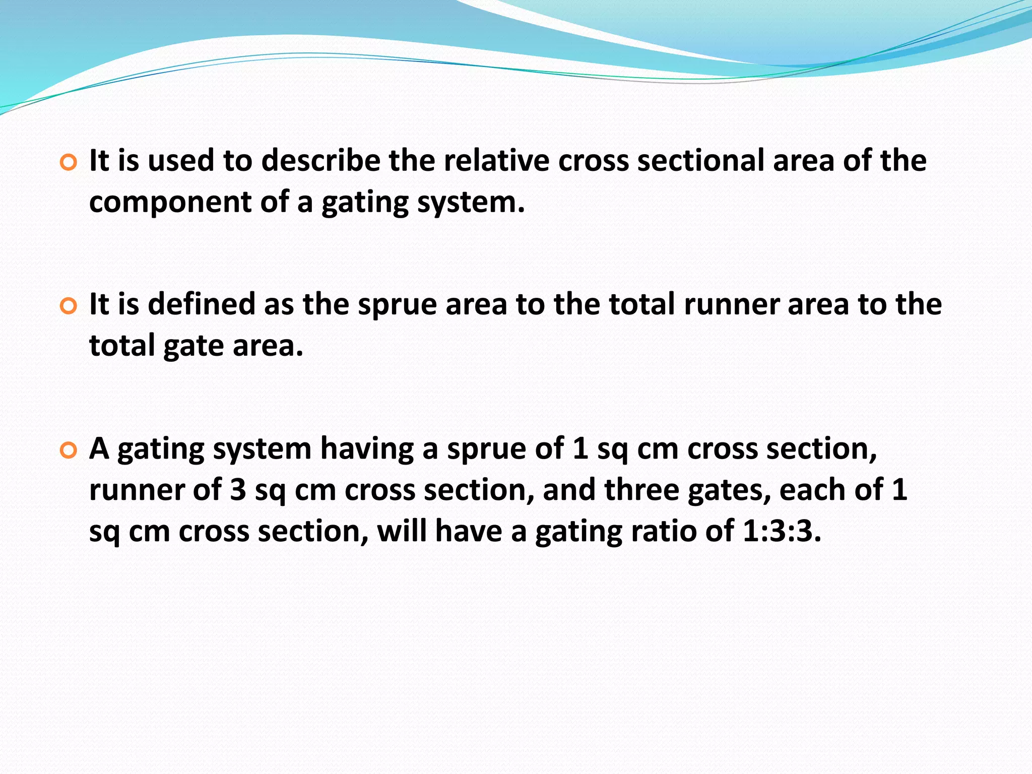  It is used to describe the relative cross sectional area of the
component of a gating system.
 It is defined as the sprue area to the total runner area to the
total gate area.
 A gating system having a sprue of 1 sq cm cross section,
runner of 3 sq cm cross section, and three gates, each of 1
sq cm cross section, will have a gating ratio of 1:3:3.
 