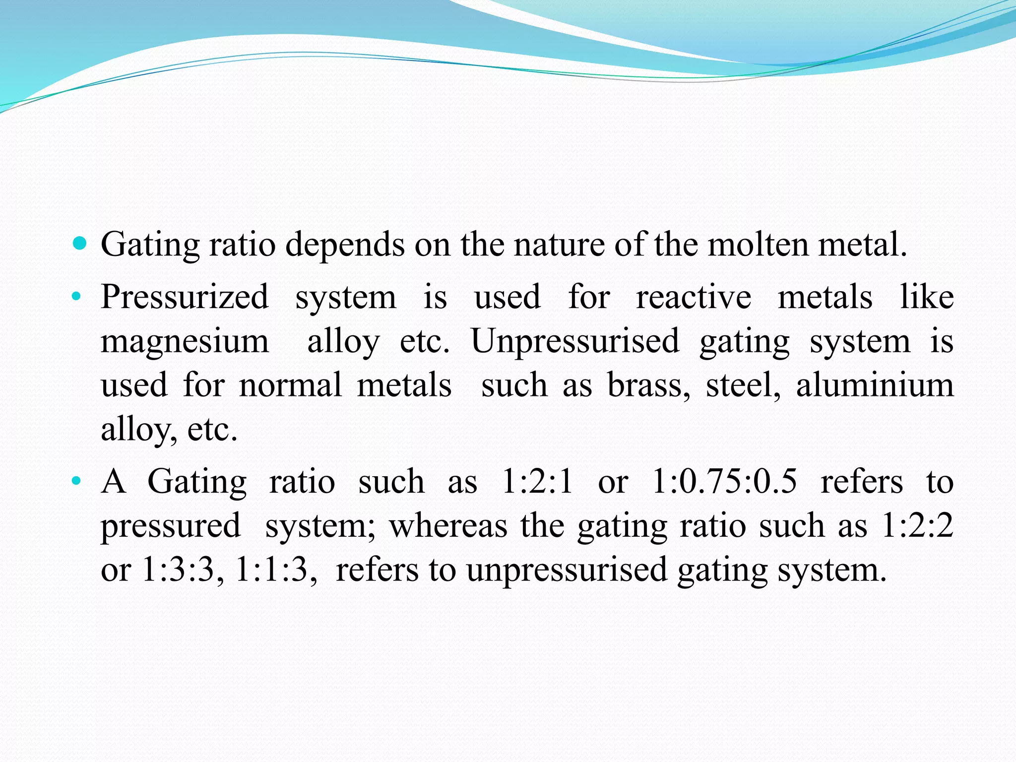  Gating ratio depends on the nature of the molten metal.
• Pressurized system is used for reactive metals like
magnesium alloy etc. Unpressurised gating system is
used for normal metals such as brass, steel, aluminium
alloy, etc.
• A Gating ratio such as 1:2:1 or 1:0.75:0.5 refers to
pressured system; whereas the gating ratio such as 1:2:2
or 1:3:3, 1:1:3, refers to unpressurised gating system.
 