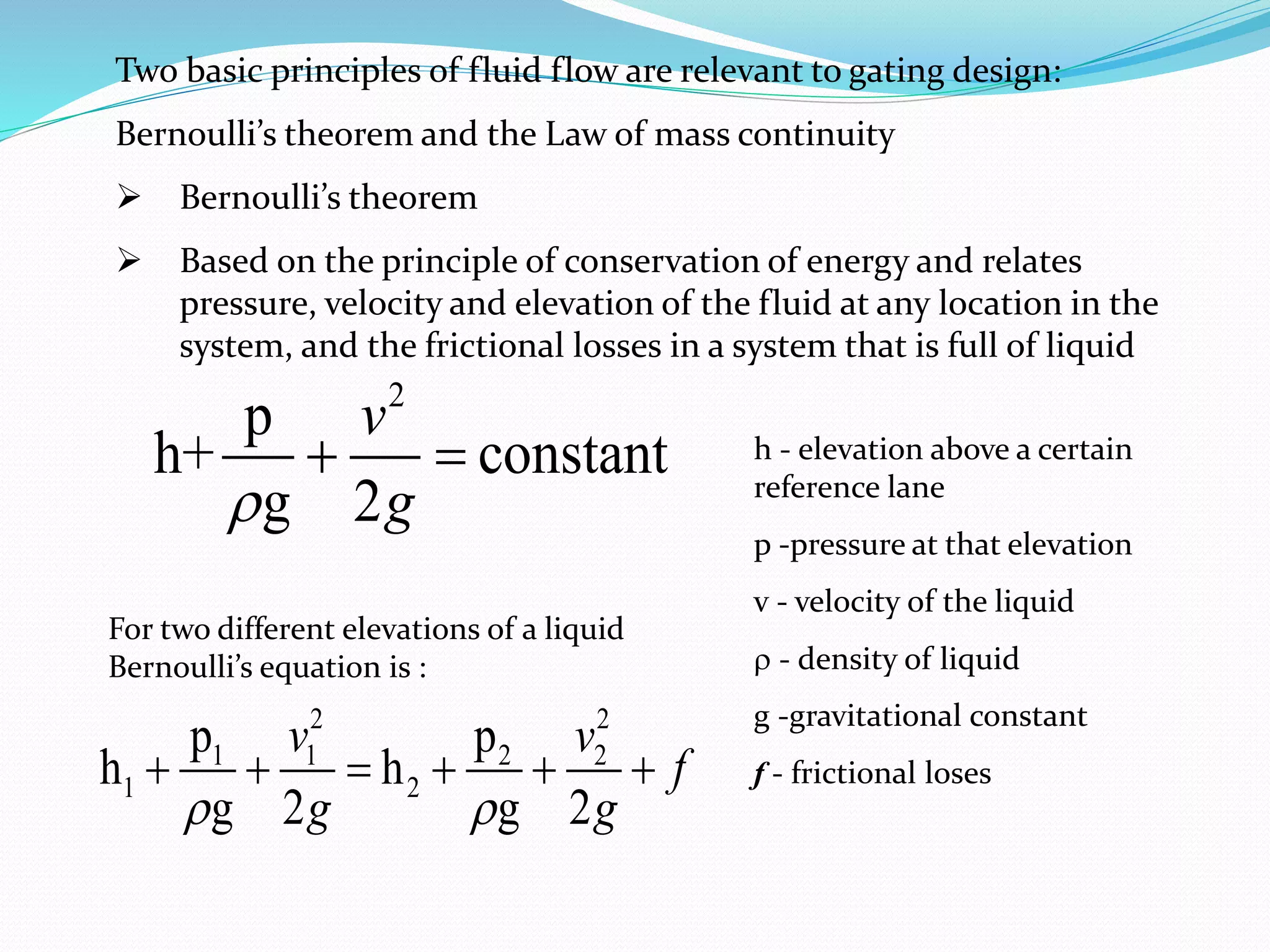 Two basic principles of fluid flow are relevant to gating design:
Bernoulli’s theorem and the Law of mass continuity
 Bernoulli’s theorem
 Based on the principle of conservation of energy and relates
pressure, velocity and elevation of the fluid at any location in the
system, and the frictional losses in a system that is full of liquid
2
p
h+ constant
g 2
v
g

  h - elevation above a certain
reference lane
p -pressure at that elevation
v - velocity of the liquid
 - density of liquid
g -gravitational constant
f - frictional loses
2 2
1 1 2 2
1 2
p p
h h
g 2 g 2
v v
f
g g
 
     
For two different elevations of a liquid
Bernoulli’s equation is :
 